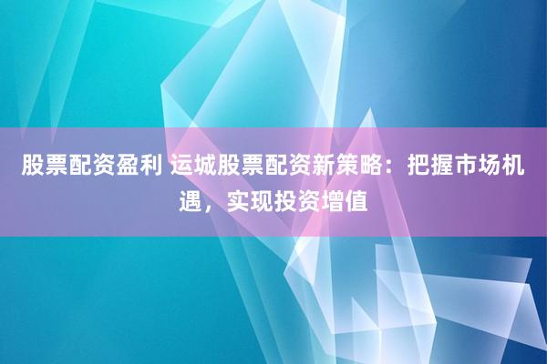 股票配资盈利 运城股票配资新策略：把握市场机遇，实现投资增值