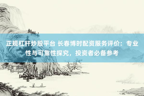 正规杠杆炒股平台 长春博时配资服务评价：专业性与可靠性探究，投资者必备参考