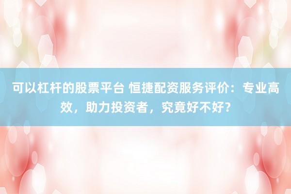 可以杠杆的股票平台 恒捷配资服务评价：专业高效，助力投资者，究竟好不好？