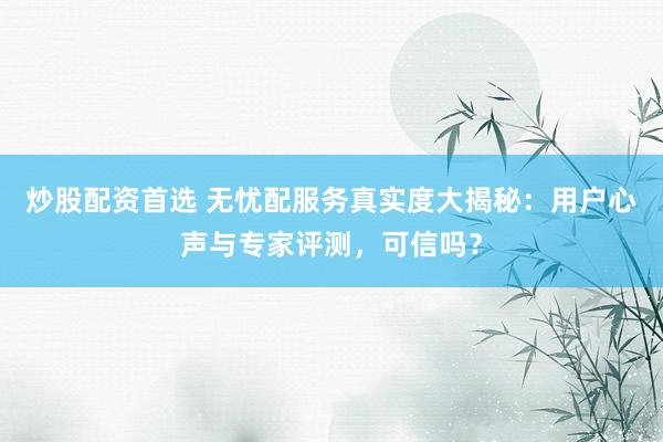 炒股配资首选 无忧配服务真实度大揭秘：用户心声与专家评测，可信吗？