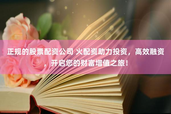 正规的股票配资公司 火配资助力投资，高效融资，开启您的财富增值之旅！