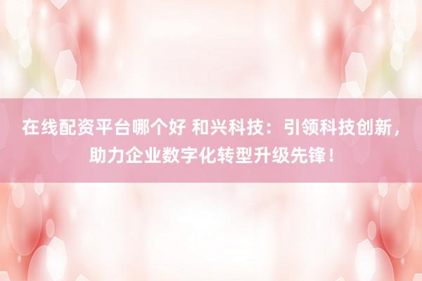在线配资平台哪个好 和兴科技：引领科技创新，助力企业数字化转型升级先锋！