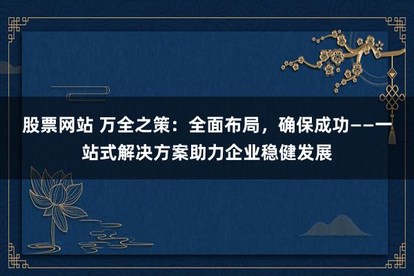 股票网站 万全之策：全面布局，确保成功——一站式解决方案助力企业稳健发展