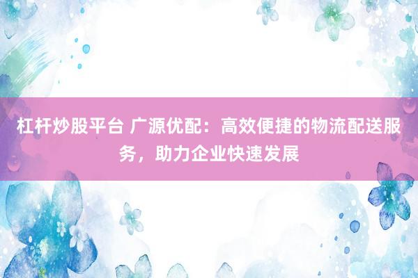 杠杆炒股平台 广源优配：高效便捷的物流配送服务，助力企业快速发展