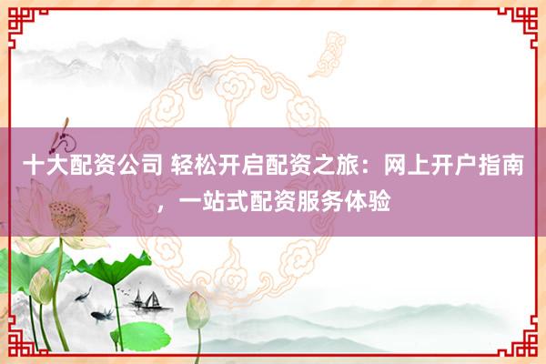 十大配资公司 轻松开启配资之旅：网上开户指南，一站式配资服务体验