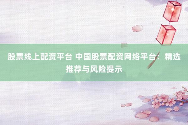 股票线上配资平台 中国股票配资网络平台：精选推荐与风险提示