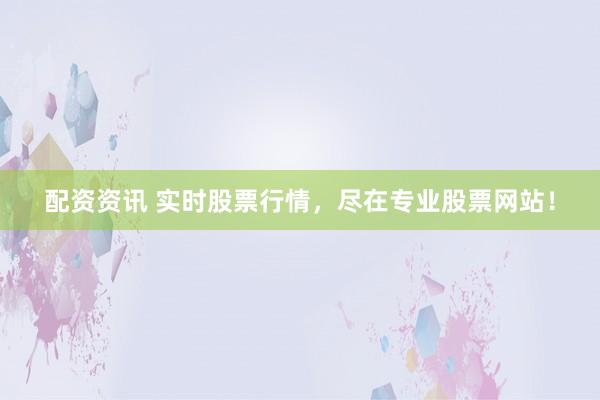 配资资讯 实时股票行情，尽在专业股票网站！