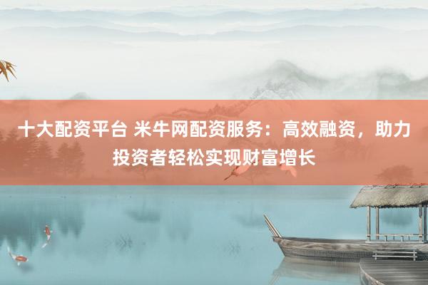 十大配资平台 米牛网配资服务：高效融资，助力投资者轻松实现财富增长