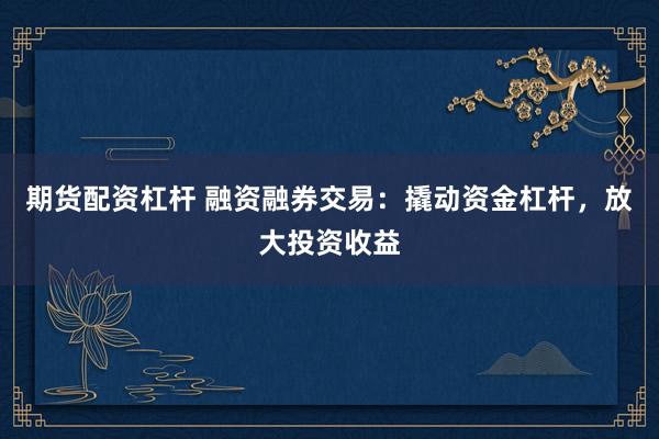 期货配资杠杆 融资融券交易：撬动资金杠杆，放大投资收益