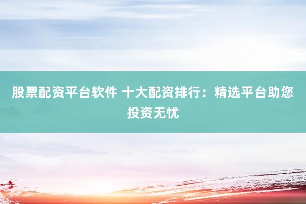 股票配资平台软件 十大配资排行：精选平台助您投资无忧