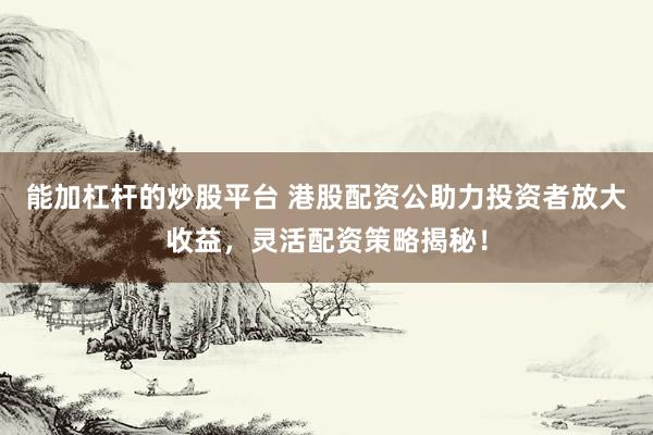 能加杠杆的炒股平台 港股配资公助力投资者放大收益，灵活配资策略揭秘！