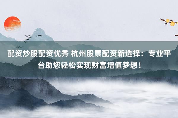 配资炒股配资优秀 杭州股票配资新选择：专业平台助您轻松实现财富增值梦想！
