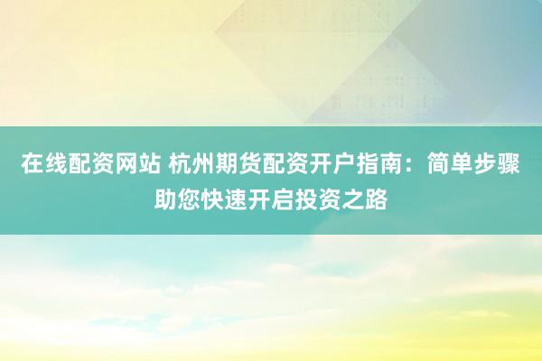 在线配资网站 杭州期货配资开户指南：简单步骤助您快速开启投资之路
