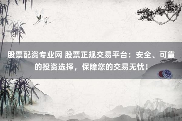 股票配资专业网 股票正规交易平台：安全、可靠的投资选择，保障您的交易无忧！