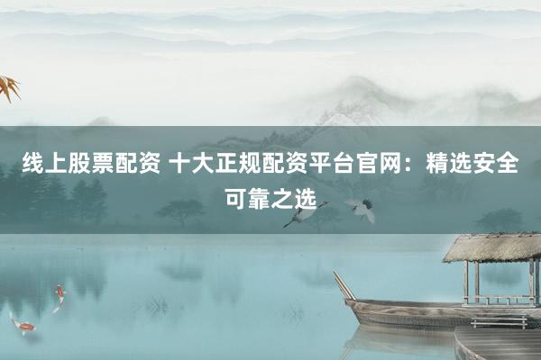 线上股票配资 十大正规配资平台官网：精选安全可靠之选