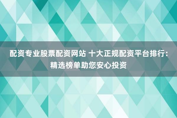 配资专业股票配资网站 十大正规配资平台排行：精选榜单助您安心投资