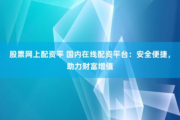 股票网上配资平 国内在线配资平台：安全便捷，助力财富增值