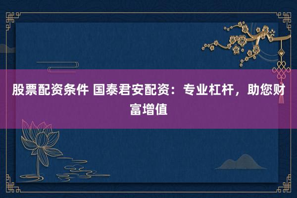 股票配资条件 国泰君安配资：专业杠杆，助您财富增值