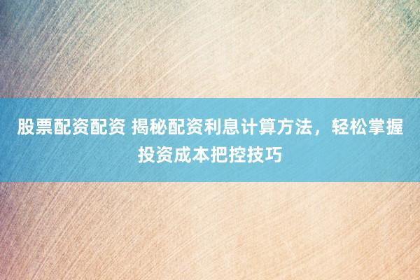 股票配资配资 揭秘配资利息计算方法，轻松掌握投资成本把控技巧