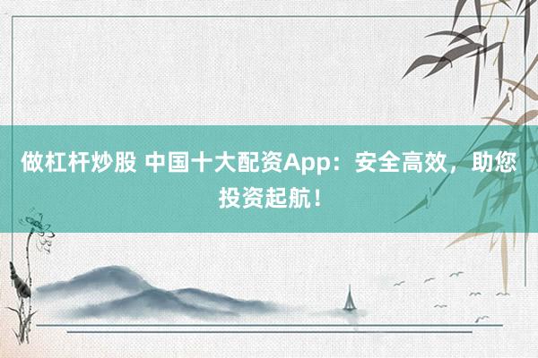 做杠杆炒股 中国十大配资App：安全高效，助您投资起航！