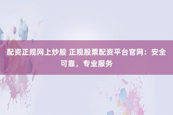 配资正规网上炒股 正规股票配资平台官网：安全可靠，专业服务