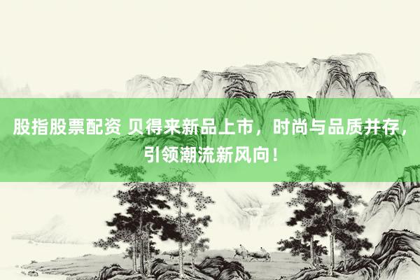股指股票配资 贝得来新品上市，时尚与品质并存，引领潮流新风向！
