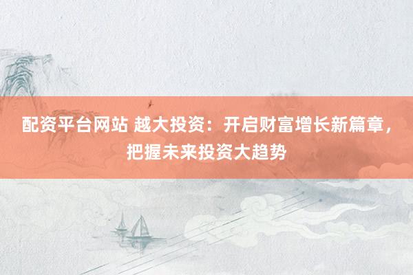 配资平台网站 越大投资：开启财富增长新篇章，把握未来投资大趋势