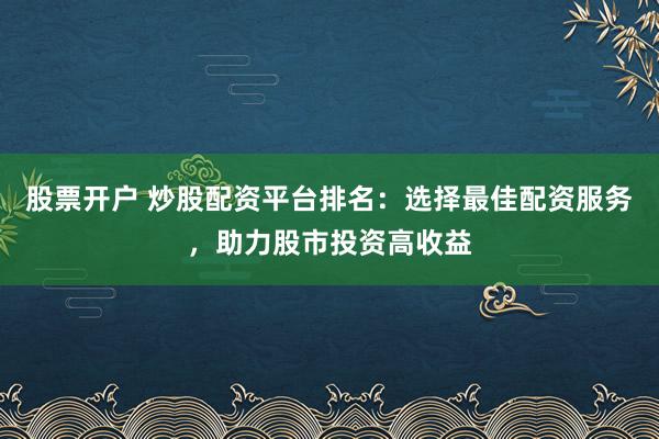 股票开户 炒股配资平台排名：选择最佳配资服务，助力股市投资高收益