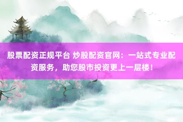 股票配资正规平台 炒股配资官网：一站式专业配资服务，助您股市投资更上一层楼！