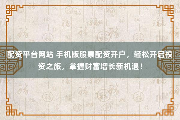 配资平台网站 手机版股票配资开户，轻松开启投资之旅，掌握财富增长新机遇！