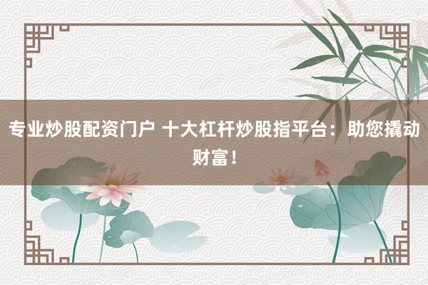 专业炒股配资门户 十大杠杆炒股指平台：助您撬动财富！