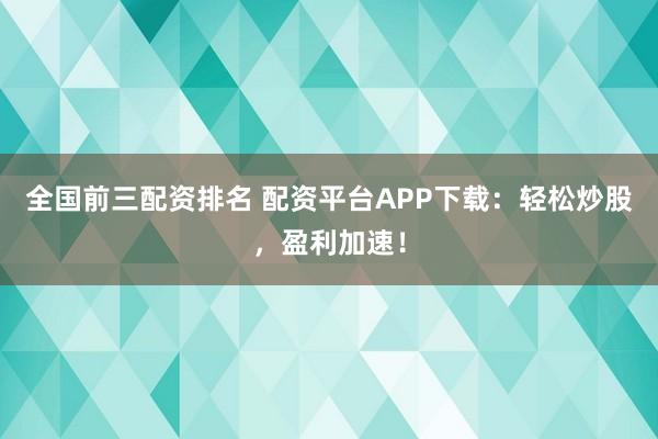 全国前三配资排名 配资平台APP下载：轻松炒股，盈利加速！