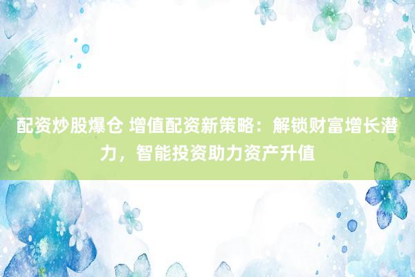 配资炒股爆仓 增值配资新策略：解锁财富增长潜力，智能投资助力资产升值