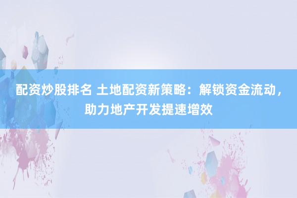 配资炒股排名 土地配资新策略：解锁资金流动，助力地产开发提速增效