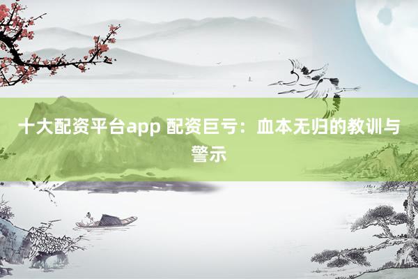 十大配资平台app 配资巨亏：血本无归的教训与警示