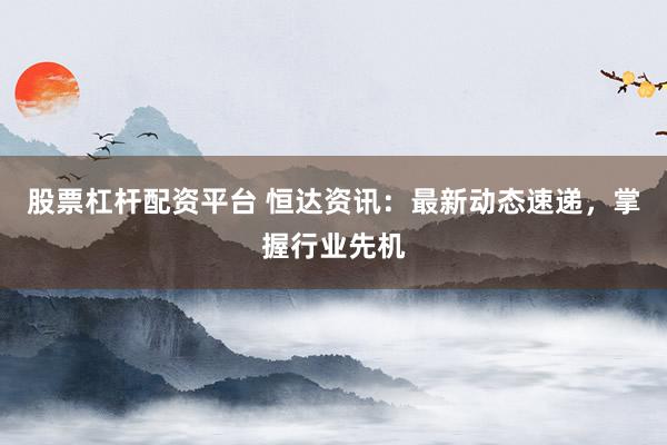 股票杠杆配资平台 恒达资讯：最新动态速递，掌握行业先机