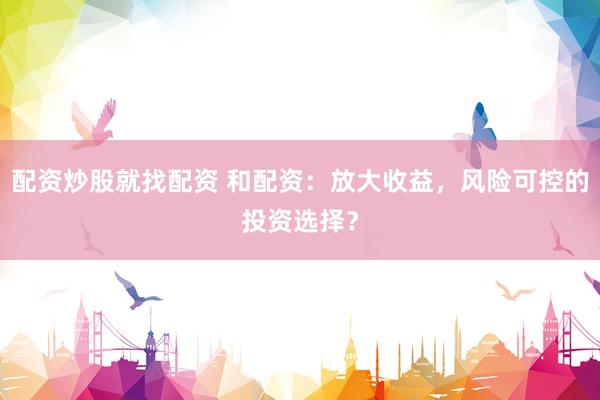 配资炒股就找配资 和配资：放大收益，风险可控的投资选择？