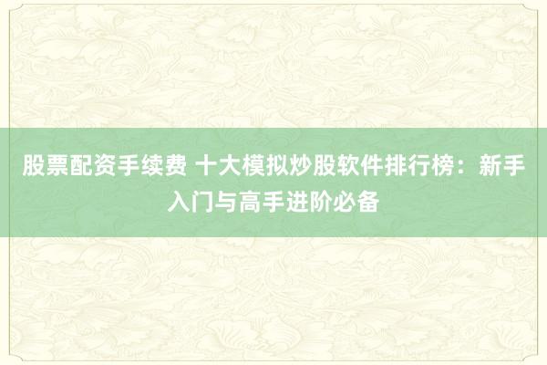 股票配资手续费 十大模拟炒股软件排行榜：新手入门与高手进阶必备