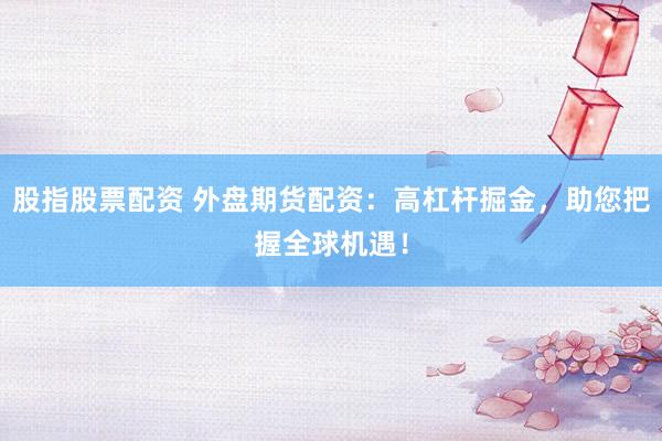 股指股票配资 外盘期货配资：高杠杆掘金，助您把握全球机遇！