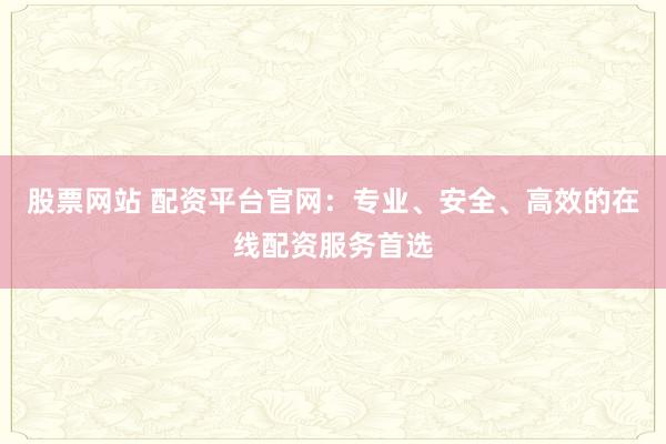 股票网站 配资平台官网：专业、安全、高效的在线配资服务首选