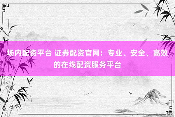 场内配资平台 证券配资官网：专业、安全、高效的在线配资服务平台