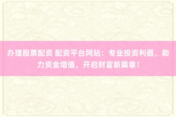 办理股票配资 配资平台网站：专业投资利器，助力资金增值，开启财富新篇章！