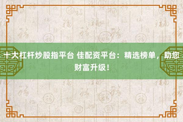 十大杠杆炒股指平台 佳配资平台：精选榜单，助您财富升级！