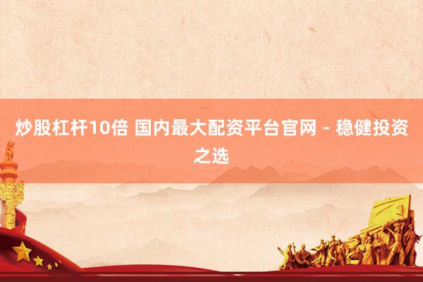 炒股杠杆10倍 国内最大配资平台官网 - 稳健投资之选