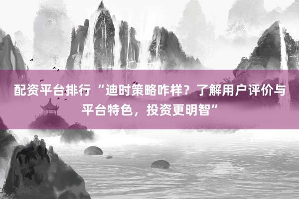 配资平台排行 “迪时策略咋样？了解用户评价与平台特色，投资更明智”