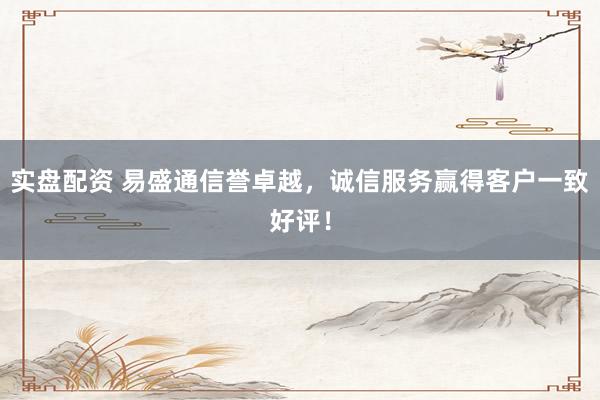 实盘配资 易盛通信誉卓越，诚信服务赢得客户一致好评！