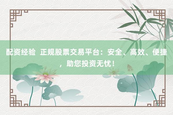 配资经验  正规股票交易平台：安全、高效、便捷，助您投资无忧！