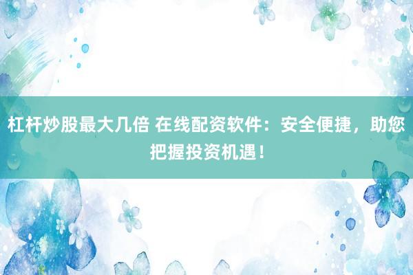 杠杆炒股最大几倍 在线配资软件：安全便捷，助您把握投资机遇！