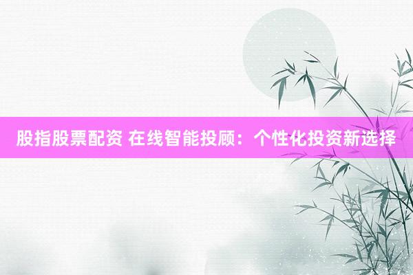 股指股票配资 在线智能投顾：个性化投资新选择