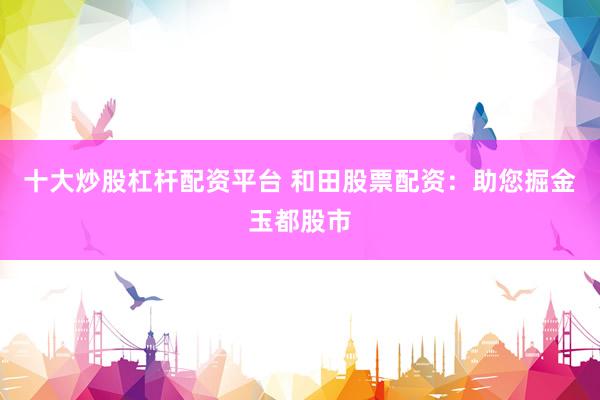 十大炒股杠杆配资平台 和田股票配资：助您掘金玉都股市
